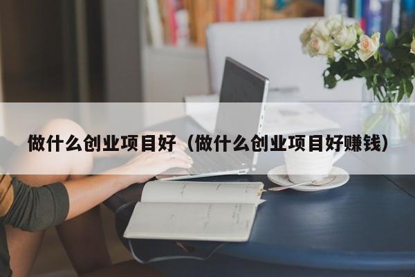 做什么创业项目好（做什么创业项目好赚钱）