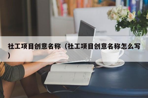 社工项目创意名称（社工项目创意名称怎么写）