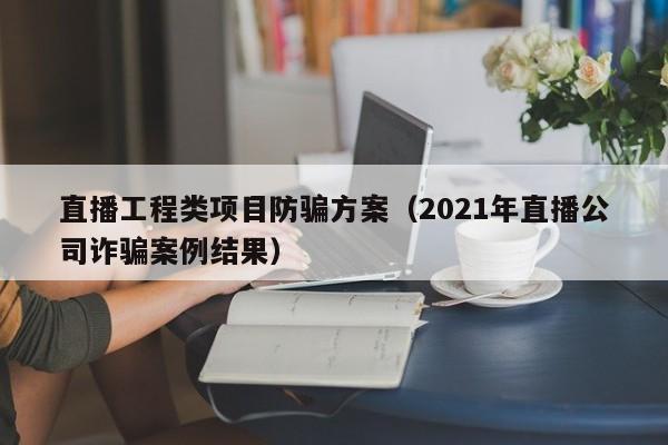 直播工程类项目防骗方案（2021年直播公司诈骗案例结果）