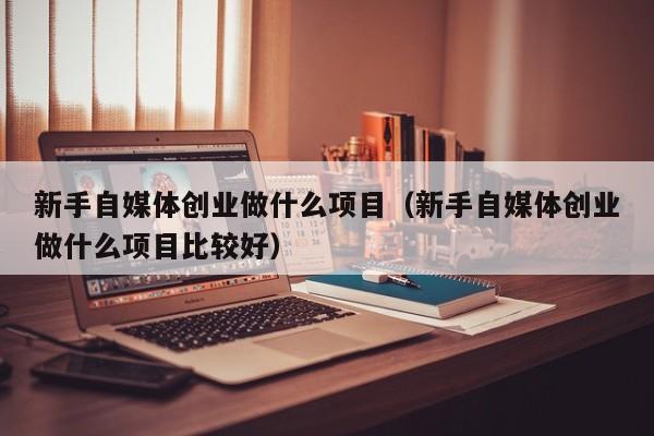 新手自媒体创业做什么项目（新手自媒体创业做什么项目比较好）