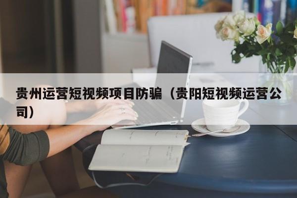 贵州运营短视频项目防骗（贵阳短视频运营公司）