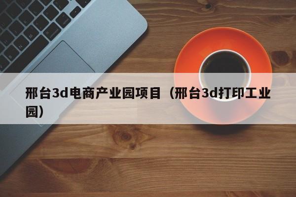 邢台3d电商产业园项目（邢台3d打印工业园）