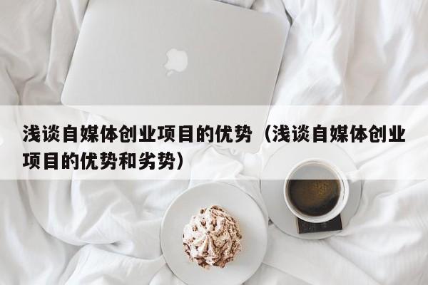 浅谈自媒体创业项目的优势（浅谈自媒体创业项目的优势和劣势）