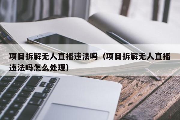 项目拆解无人直播违法吗（项目拆解无人直播违法吗怎么处理）