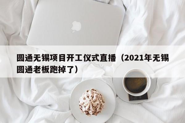 圆通无锡项目开工仪式直播（2021年无锡圆通老板跑掉了）