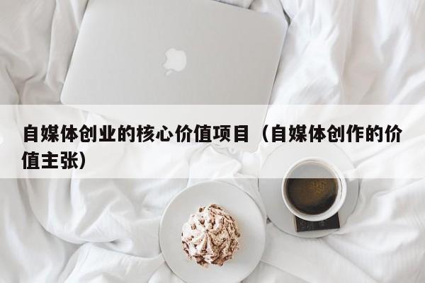 自媒体创业的核心价值项目（自媒体创作的价值主张）