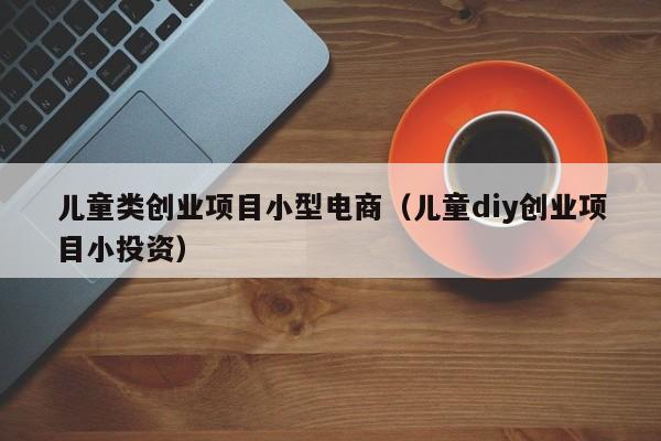 儿童类创业项目小型电商（儿童diy创业项目小投资）