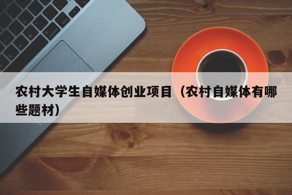 农村大学生自媒体创业项目（农村自媒体有哪些题材）