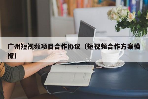 广州短视频项目合作协议（短视频合作方案模板）