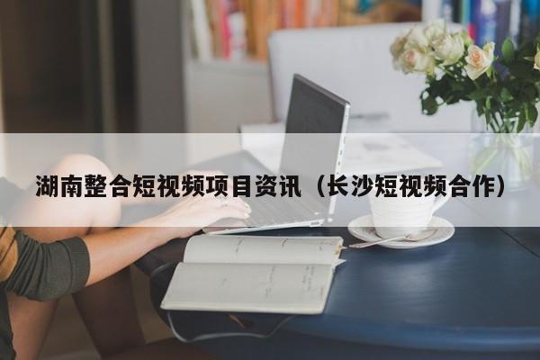 湖南整合短视频项目资讯（长沙短视频合作）