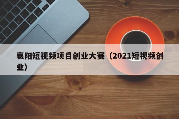 襄阳短视频项目创业大赛（2021短视频创业）