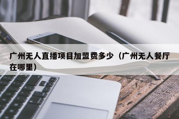 广州无人直播项目加盟费多少（广州无人餐厅在哪里）