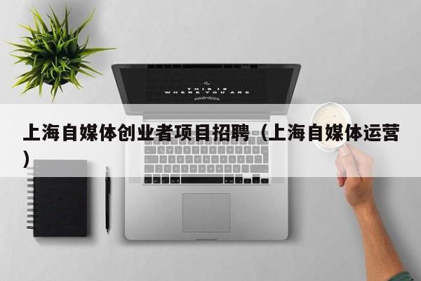 上海自媒体创业者项目招聘（上海自媒体运营）