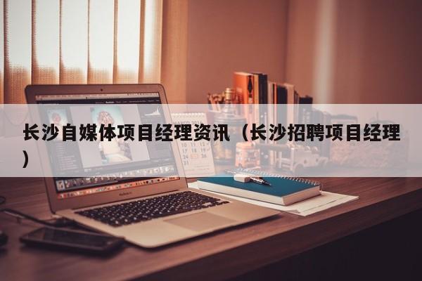 长沙自媒体项目经理资讯（长沙招聘项目经理）