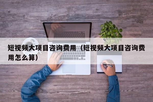短视频大项目咨询费用（短视频大项目咨询费用怎么算）