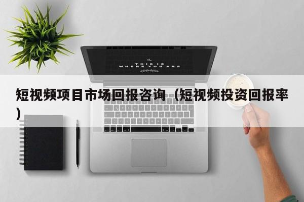 短视频项目市场回报咨询（短视频投资回报率）