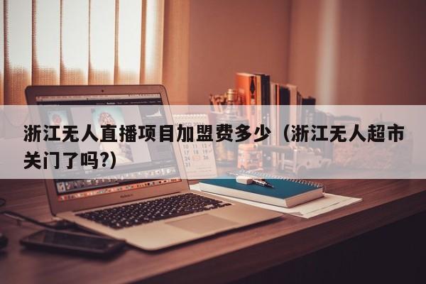 浙江无人直播项目加盟费多少（浙江无人超市关门了吗?）