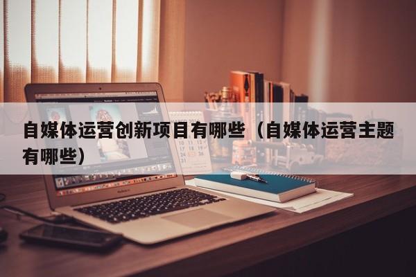 自媒体运营创新项目有哪些（自媒体运营主题有哪些）
