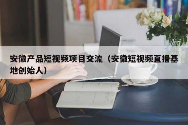 安徽产品短视频项目交流（安徽短视频直播基地创始人）