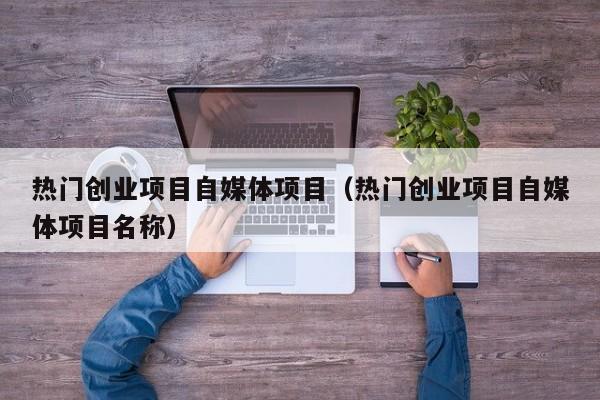 热门创业项目自媒体项目（热门创业项目自媒体项目名称）