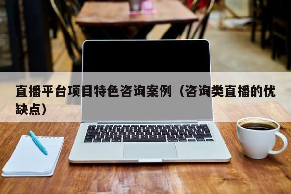 直播平台项目特色咨询案例（咨询类直播的优缺点）