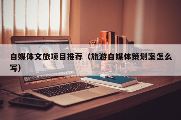 自媒体文旅项目推荐（旅游自媒体策划案怎么写）