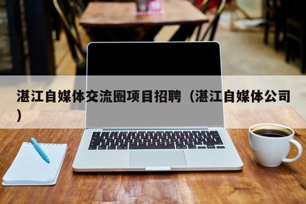 湛江自媒体交流圈项目招聘（湛江自媒体公司）
