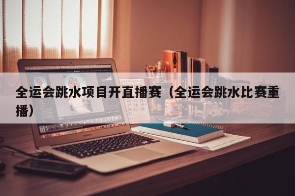 全运会跳水项目开直播赛（全运会跳水比赛重播）