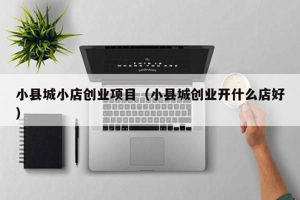 小县城小店创业项目（小县城创业开什么店好）