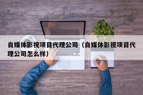 自媒体影视项目代理公司（自媒体影视项目代理公司怎么样）