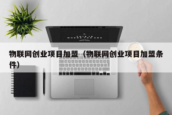 物联网创业项目加盟（物联网创业项目加盟条件）