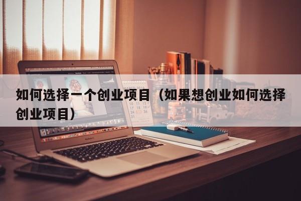 如何选择一个创业项目（如果想创业如何选择创业项目）