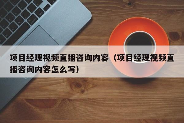 项目经理视频直播咨询内容（项目经理视频直播咨询内容怎么写）