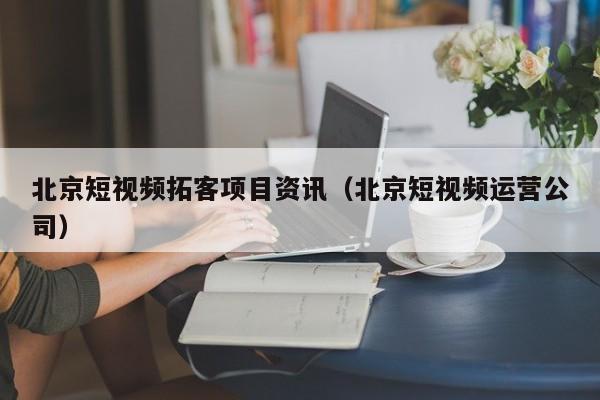 北京短视频拓客项目资讯（北京短视频运营公司）