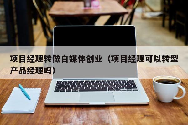 项目经理转做自媒体创业（项目经理可以转型产品经理吗）
