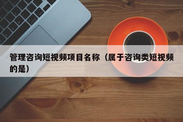 管理咨询短视频项目名称（属于咨询类短视频的是）
