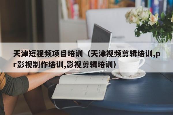 天津短视频项目培训（天津视频剪辑培训,pr影视制作培训,影视剪辑培训）