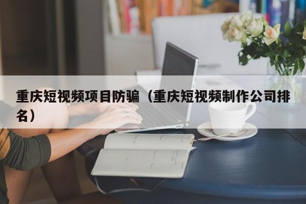 重庆短视频项目防骗（重庆短视频制作公司排名）