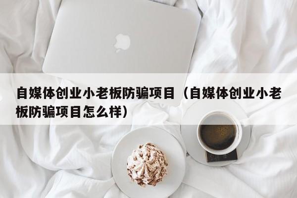 自媒体创业小老板防骗项目（自媒体创业小老板防骗项目怎么样）