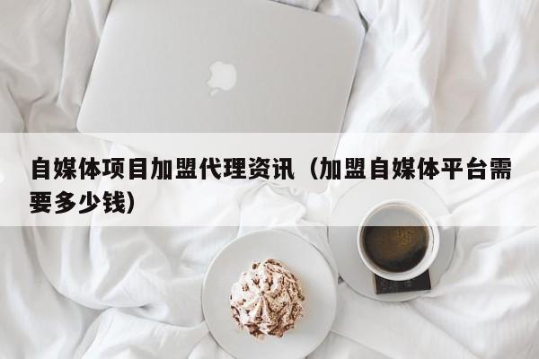 自媒体项目加盟代理资讯（加盟自媒体平台需要多少钱）