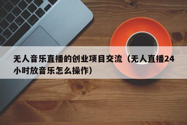 无人音乐直播的创业项目交流（无人直播24小时放音乐怎么操作）
