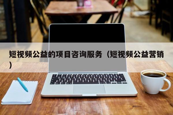 短视频公益的项目咨询服务（短视频公益营销）