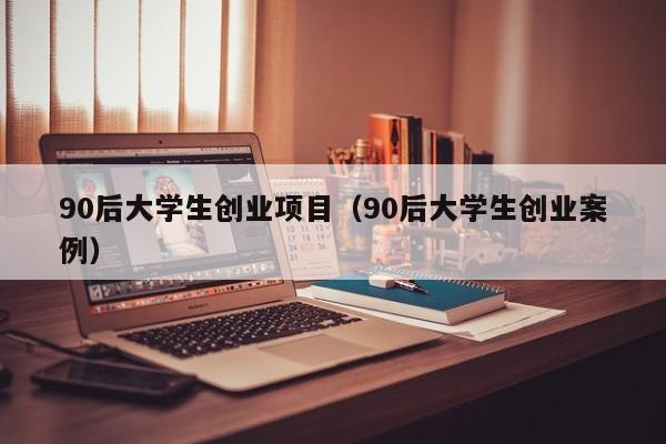 90后大学生创业项目（90后大学生创业案例）