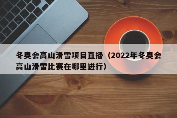 冬奥会高山滑雪项目直播（2022年冬奥会高山滑雪比赛在哪里进行）