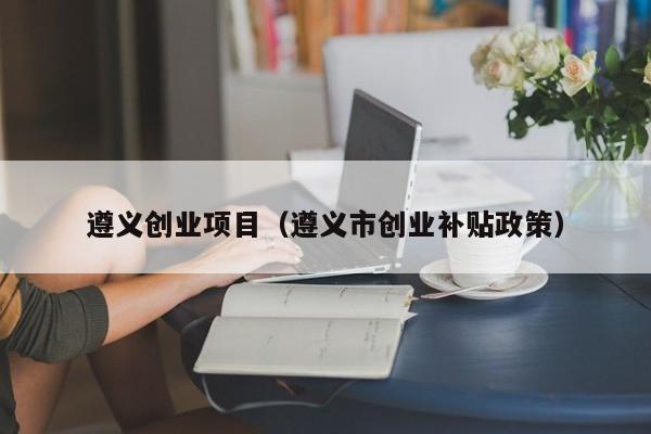遵义创业项目（遵义市创业补贴政策）