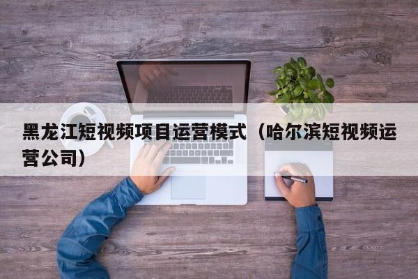 黑龙江短视频项目运营模式（哈尔滨短视频运营公司）