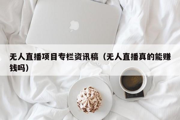 无人直播项目专栏资讯稿（无人直播真的能赚钱吗）