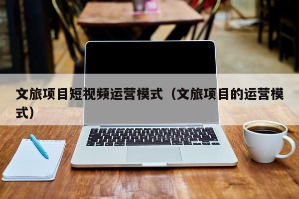 文旅项目短视频运营模式（文旅项目的运营模式）
