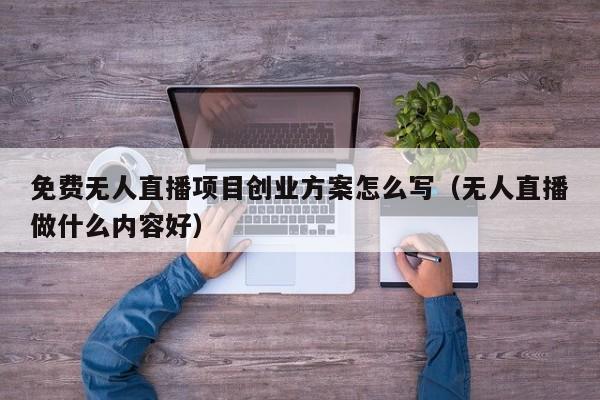 免费无人直播项目创业方案怎么写（无人直播做什么内容好）