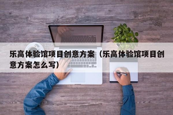 乐高体验馆项目创意方案（乐高体验馆项目创意方案怎么写）